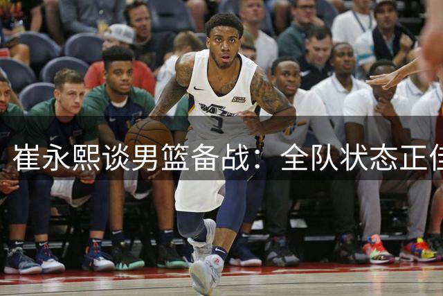 崔永熙谈男篮备战：全队状态正佳 热身赛检验训练成效