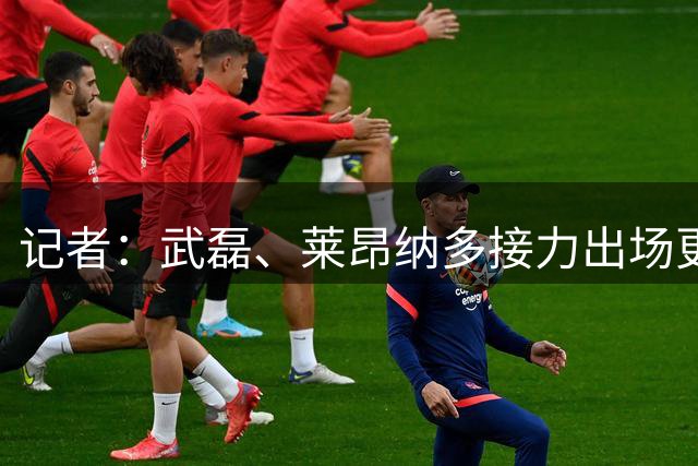 记者：武磊、莱昂纳多接力出场更靠谱，风格不同让对手难适应